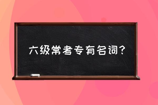 六级核心高频词汇 六级常考专有名词？