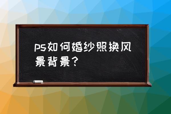 ps如何给婚纱照加天空教程 ps如何婚纱照换风景背景？