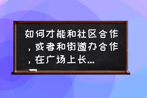 学校与社区的合作 如何才能和社区合作，或者和街道办合作，在广场上长期做生意？