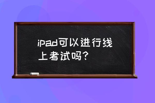 平板电脑可以网上在线考试吗 ipad可以进行线上考试吗？