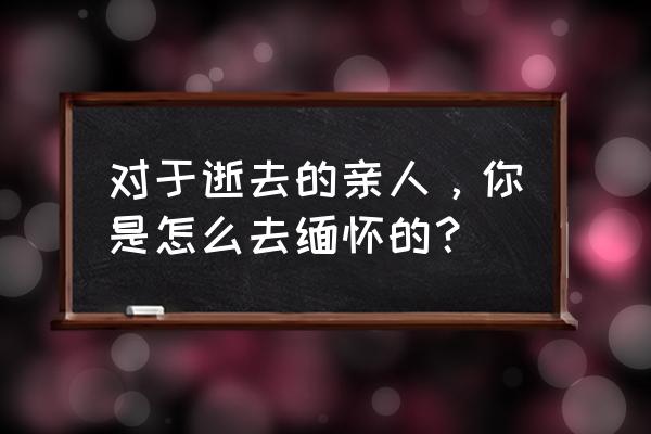 怎样才能珍惜自己的家人 对于逝去的亲人，你是怎么去缅怀的？