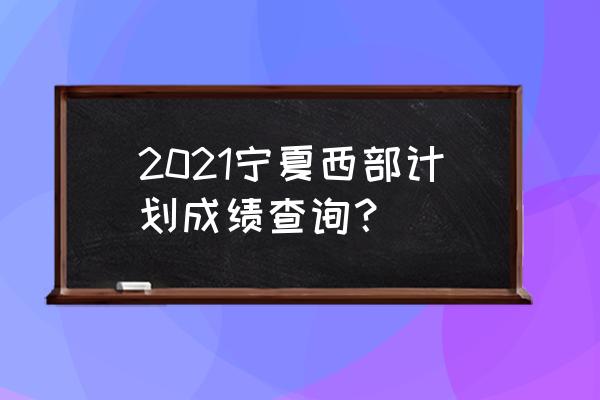 西部计划怎么知道在哪里考试 2021宁夏西部计划成绩查询？