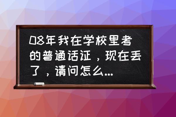 外地大学考的普通话证书怎么补办 08年我在学校里考的普通话证，现在丢了，请问怎么去补办？