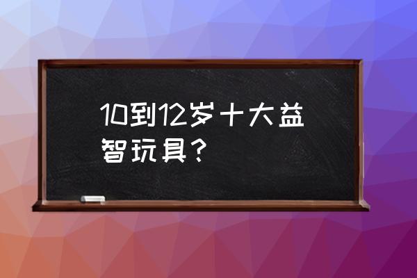 适合8-12岁儿童的积木玩具推荐 10到12岁十大益智玩具？