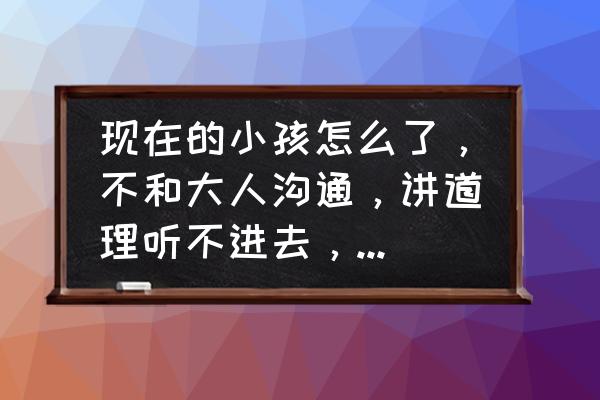 关于孩子的问题怎么和孩子沟通 现在的小孩怎么了，不和大人沟通，讲道理听不进去，怎么办？