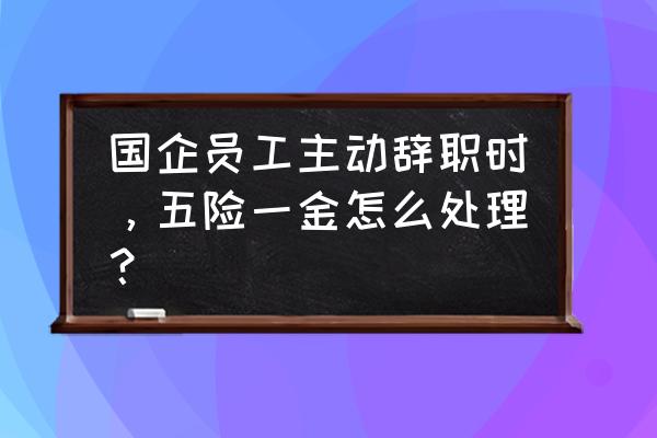 离职后自己交五险一金怎么处理 国企员工主动辞职时，五险一金怎么处理？