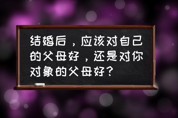 结婚后对老丈人的态度 结婚后，应该对自己的父母好，还是对你对象的父母好？