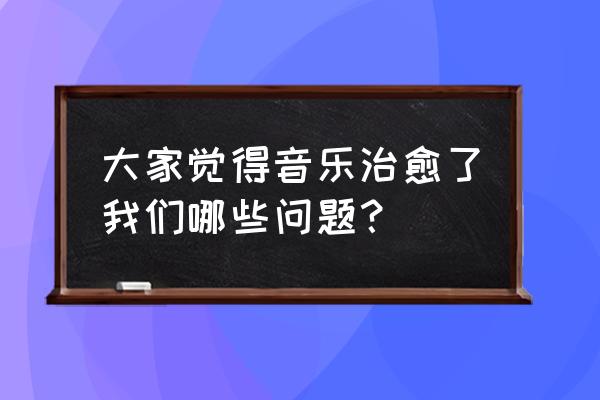 音乐为何能治愈心灵 大家觉得音乐治愈了我们哪些问题？