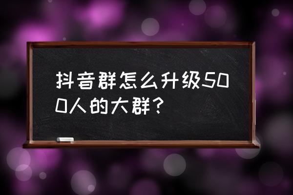 抖音怎么建500人的群 抖音群怎么升级500人的大群？