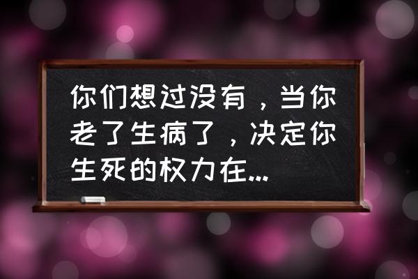 个人对自己的生命有决定权吗 你们想过没有，当你老了生病了，决定你生死的权力在谁手里？