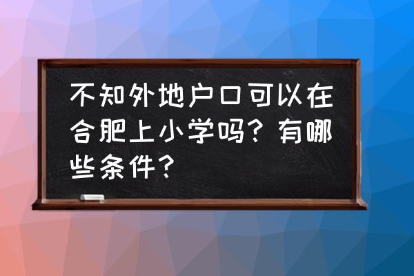 外地人在合肥上小学需要什么条件 不知外地户口可以在合肥上小学吗？有哪些条件？