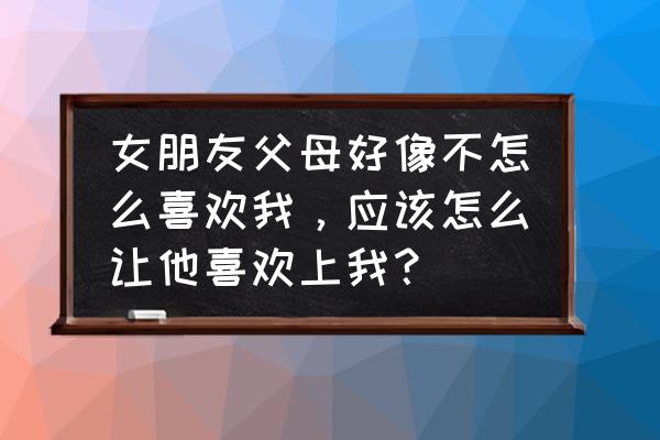 怎样才能让女方父母接受你 女朋友父母好像不怎么喜欢我，应该怎么让他喜欢上我？