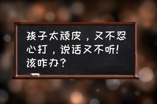 孩子调皮打还是不打怎么办 孩子太顽皮，又不忍心打，说话又不听！该咋办？