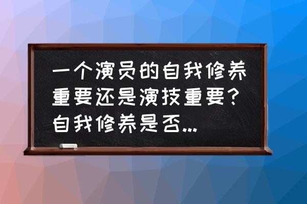 怎样做好一个演员的自我修养 一个演员的自我修养重要还是演技重要？自我修养是否能影响演技？