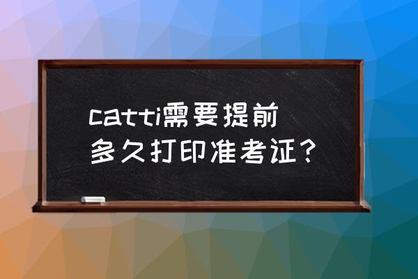 六级准考证打印一般是考前多少天 catti需要提前多久打印准考证？