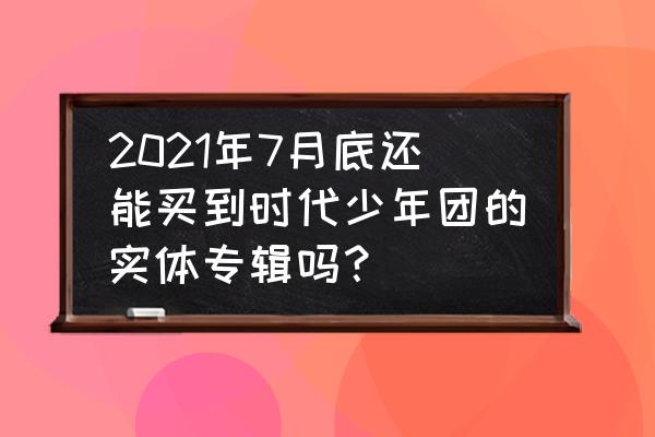 时代少年团正版专辑在哪个软件买 2021年7月底还能买到时代少年团的实体专辑吗？