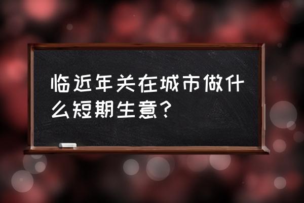 过年能做哪些生意 临近年关在城市做什么短期生意？