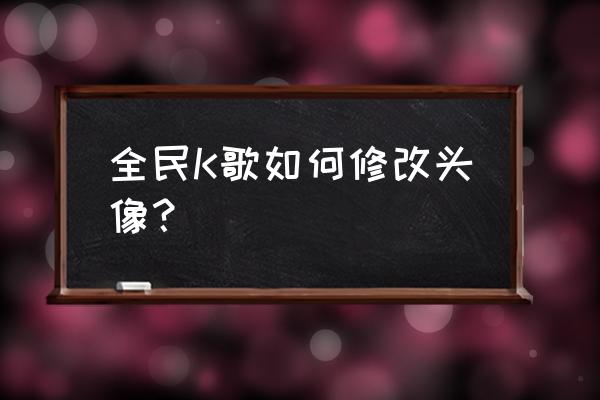 全民k歌怎么换自己的头像 全民K歌如何修改头像？