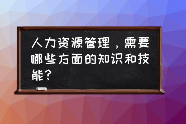 人力资源管理模型的特征 人力资源管理，需要哪些方面的知识和技能？