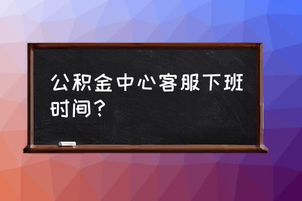 深圳市公积金管理中心网上预约 公积金中心客服下班时间？