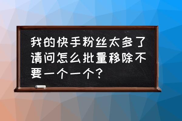 快手怎样取消在主页的粉丝团 我的快手粉丝太多了请问怎么批量移除不要一个一个？