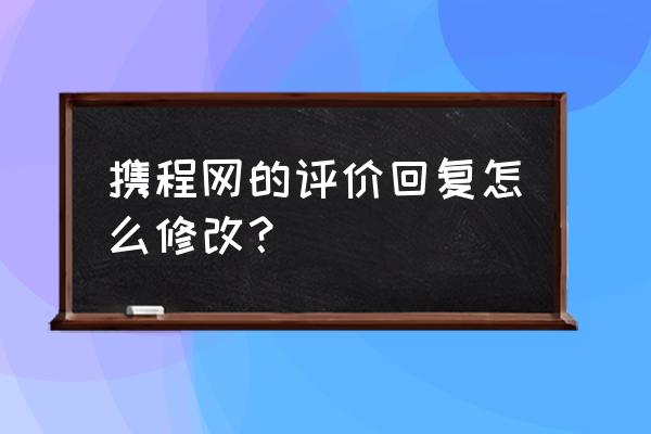 携程怎么修改自己的点评 携程网的评价回复怎么修改？