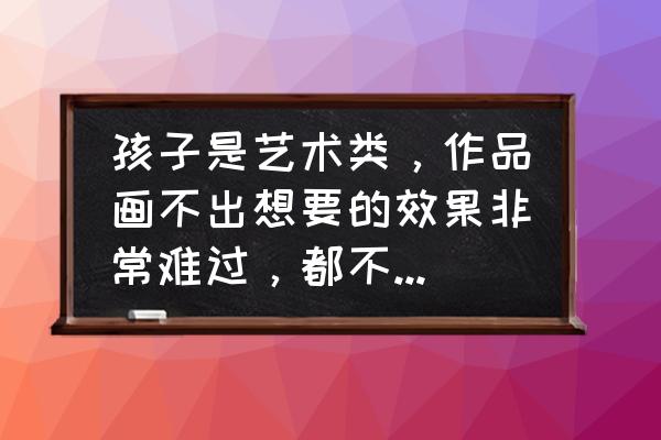 艺考生费用高怎么和家长沟通 孩子是艺术类，作品画不出想要的效果非常难过，都不知道怎么拿笔了，如何克服？