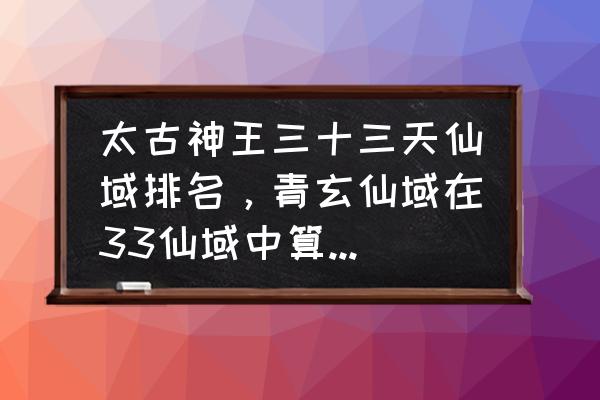 太古神王2手游超级礼包 太古神王三十三天仙域排名，青玄仙域在33仙域中算弱还是强？