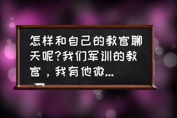 喜欢军训教官他走了好想他怎么办 怎样和自己的教官聊天呢?我们军训的教官，我有他微信，前两天聊的挺好的，他人也挺好，不过大部分都是我？