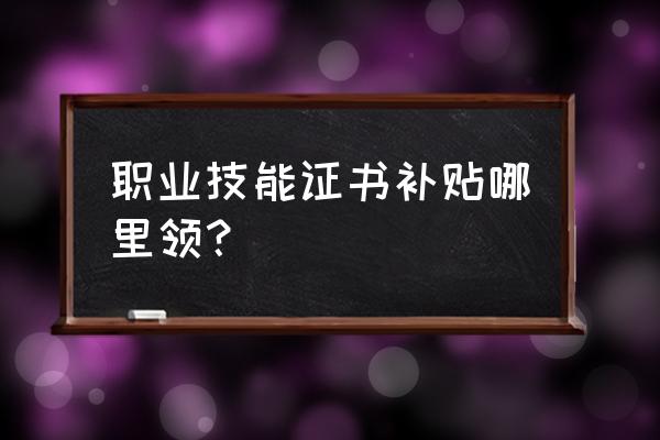 技能证书补贴一览表 职业技能证书补贴哪里领？