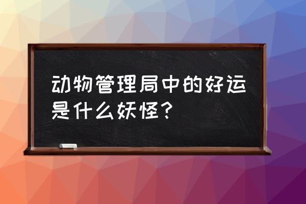 怪物管理公司中最强大的几个怪物 动物管理局中的好运是什么妖怪？