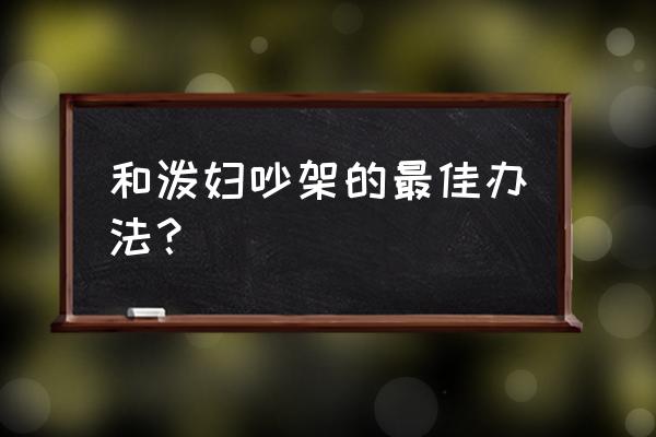 怎么和一个不讲理的人吵架 和泼妇吵架的最佳办法？