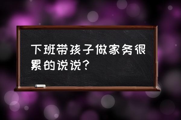 做家务腰痛怎么缓解 下班带孩子做家务很累的说说？