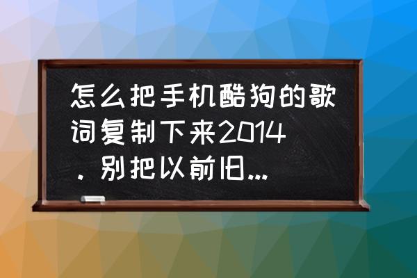 酷狗音乐返回旧版如何操作 怎么把手机酷狗的歌词复制下来2014。别把以前旧版的复制。谢谢？