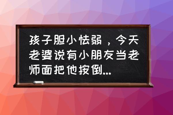 如何正确应对儿童的反抗期 孩子胆小怯弱，今天老婆说有小朋友当老师面把他按倒了还挠他，老师没管，我怎么处理？