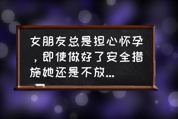 女性避孕常识100条 女朋友总是担心怀孕，即使做好了安全措施她还是不放心。每次例假没来时担惊受怕，觉都睡不好。我该怎么劝说她才肯安心？