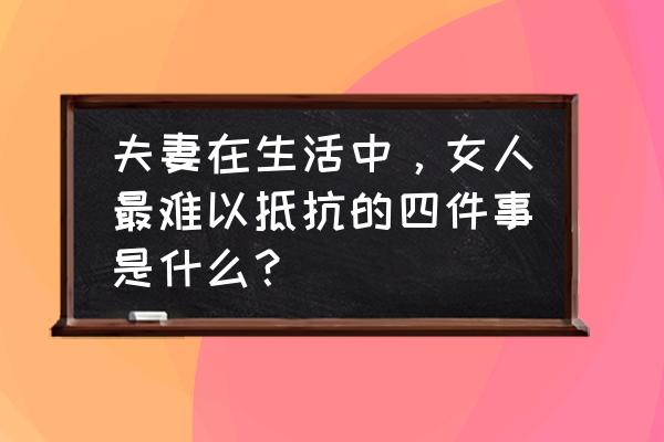 了解心理变化共享居家生活在哪看 夫妻在生活中，女人最难以抵抗的四件事是什么？