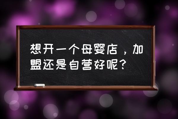 加盟母婴用品店哪个好 想开一个母婴店，加盟还是自营好呢？