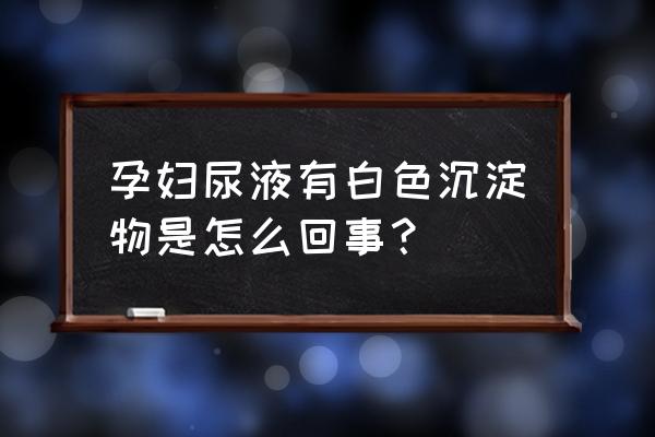 尿液浑浊怎么回事孕妇 孕妇尿液有白色沉淀物是怎么回事？