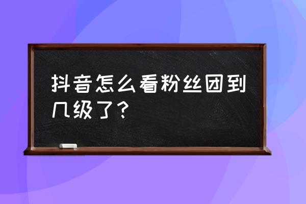 抖音加入过的粉丝团怎么找不到了 抖音怎么看粉丝团到几级了？