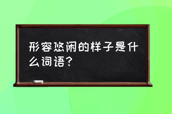 悠闲的什么填合适词语 形容悠闲的样子是什么词语？