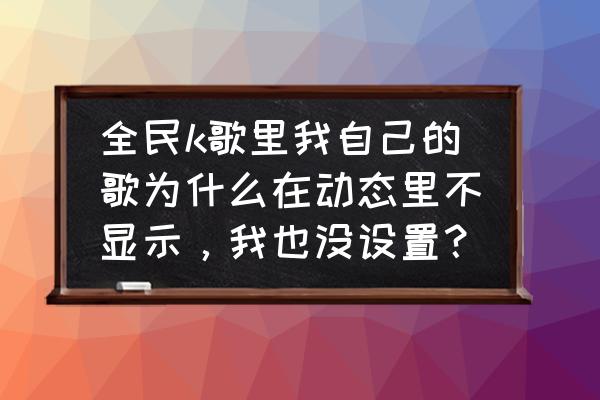 全民k歌有的歌怎么动态里不显示 全民k歌里我自己的歌为什么在动态里不显示，我也没设置？