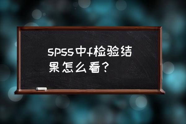 怎样看spss均值比较的结果 spss中f检验结果怎么看？