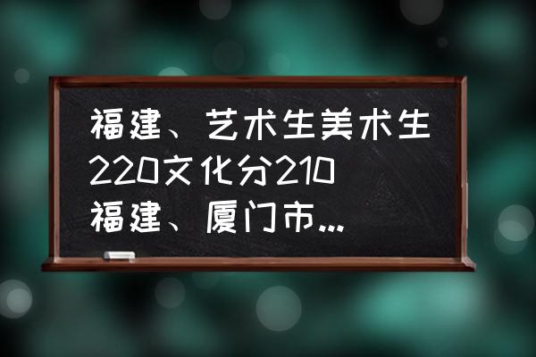 美术生专业分210怎么样 福建、艺术生美术生220文化分210福建、厦门市有什么大专？