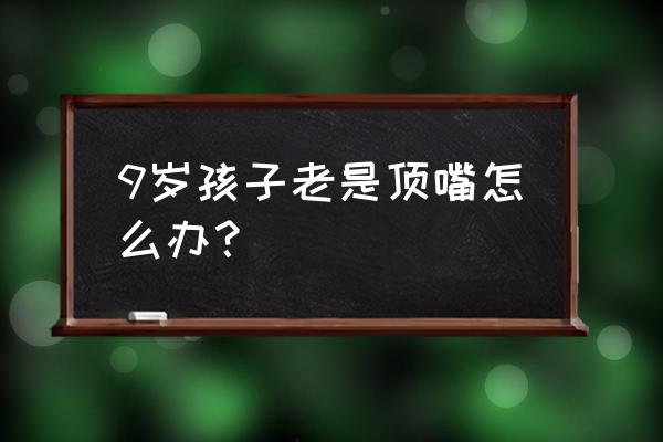 孩子顶嘴的解决办法 9岁孩子老是顶嘴怎么办？