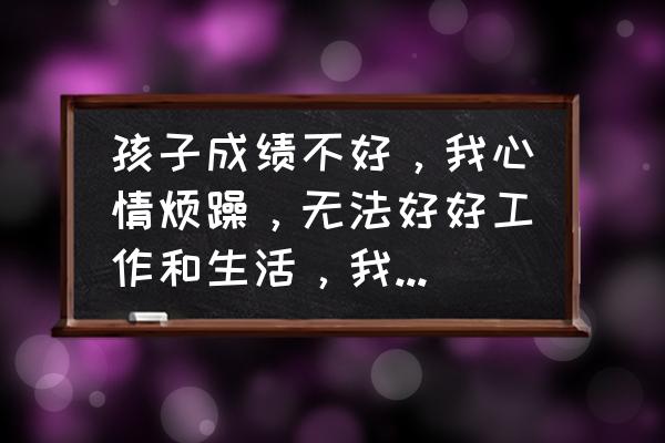 孩子在各方面有什么困惑和需求 孩子成绩不好，我心情烦躁，无法好好工作和生活，我该怎么办？