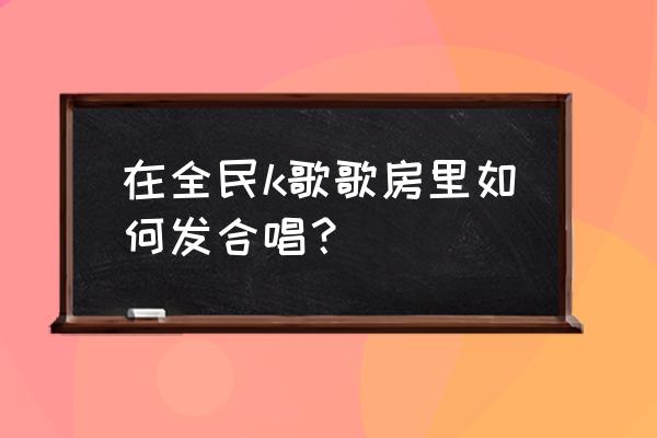 全民k歌怎么分享到微信一起唱 在全民k歌歌房里如何发合唱？