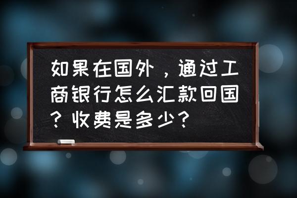 国内大学在国外学费一览表 如果在国外，通过工商银行怎么汇款回国？收费是多少？