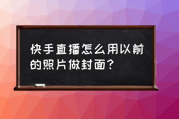 快手直播封面怎么设置成直播内容 快手直播怎么用以前的照片做封面？