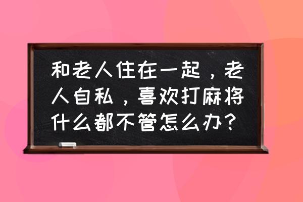 怎样对付自私的家公 和老人住在一起，老人自私，喜欢打麻将什么都不管怎么办？